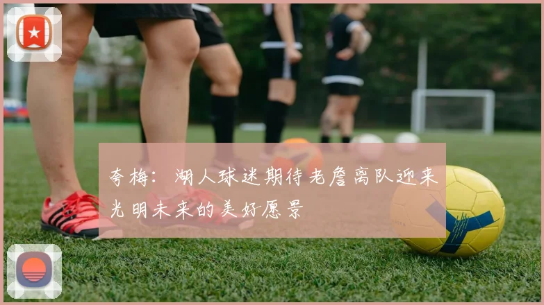 夸梅：湖人球迷期待老詹离队迎来光明未来的美好愿景