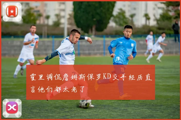 霍里调侃詹姆斯保罗KD交手经历直言他们都太老了