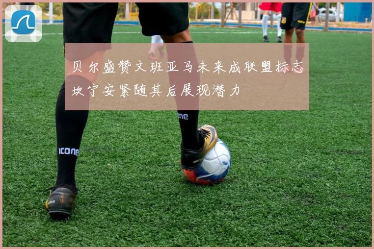 贝尔盛赞文班亚马未来成联盟标志坎宁安紧随其后展现潜力