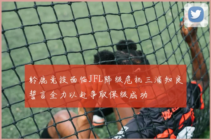 铃鹿竞技面临JFL降级危机三浦知良誓言全力以赴争取保级成功