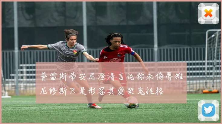 普雷斯蒂安尼澄清言论称未侮辱维尼修斯只是形容其爱哭鬼性格