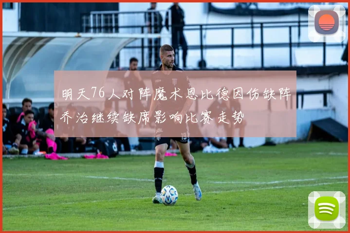 明天76人对阵魔术恩比德因伤缺阵乔治继续缺席影响比赛走势