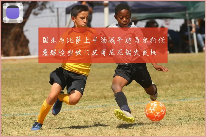 国米与比萨上半场战平迪马尔科任意球险些破门皮奇尼尼错失良机