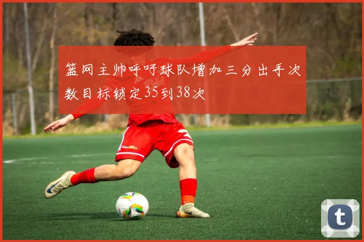 篮网主帅呼吁球队增加三分出手次数目标锁定35到38次