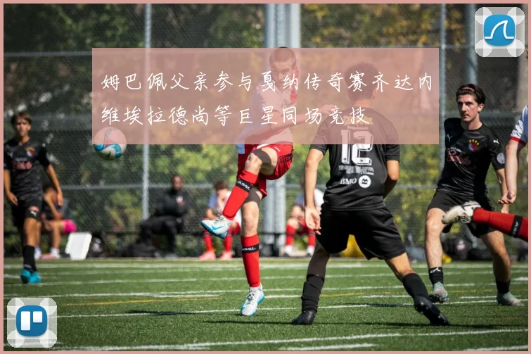 姆巴佩父亲参与戛纳传奇赛齐达内维埃拉德尚等巨星同场竞技