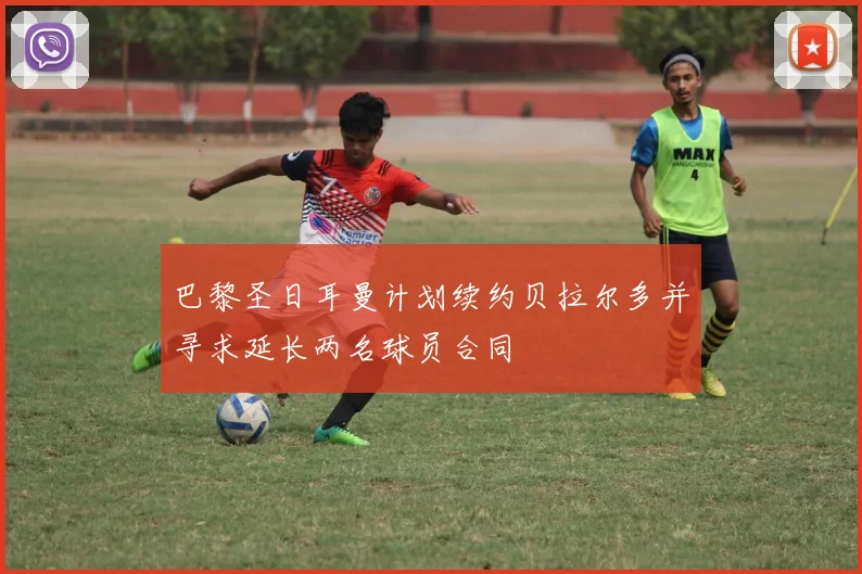 巴黎圣日耳曼计划续约贝拉尔多并寻求延长两名球员合同