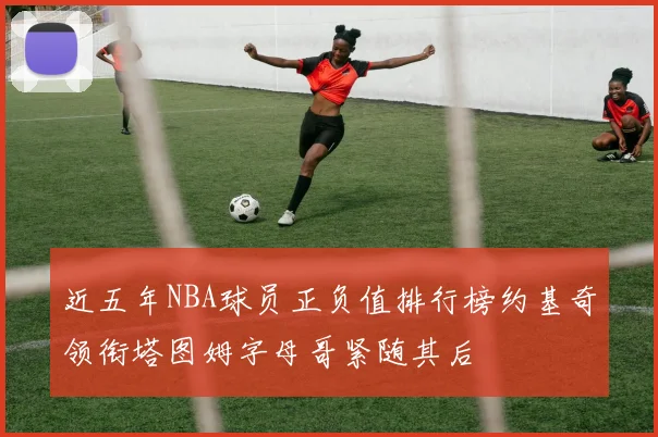 近五年NBA球员正负值排行榜约基奇领衔塔图姆字母哥紧随其后