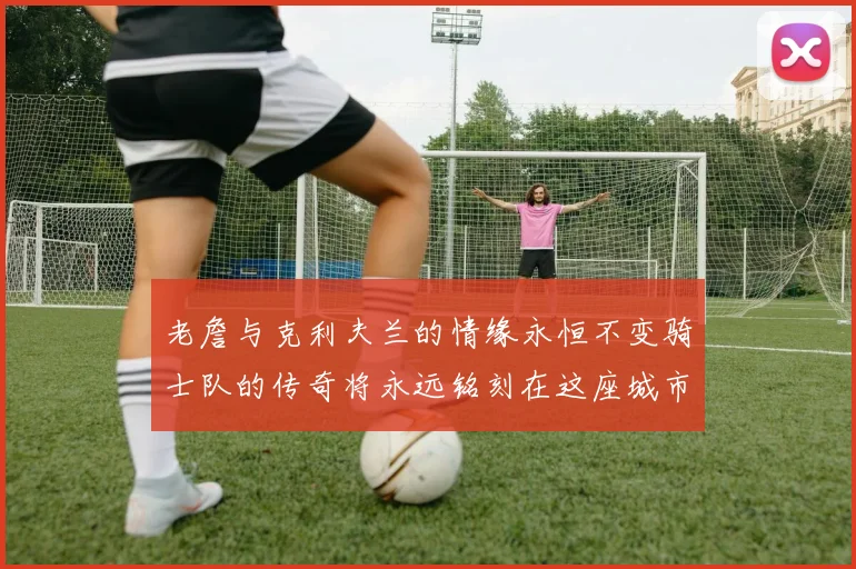 老詹与克利夫兰的情缘永恒不变骑士队的传奇将永远铭刻在这座城市