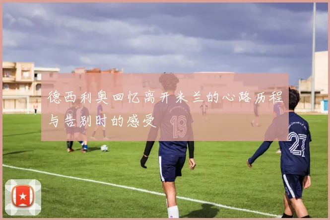 德西利奥回忆离开米兰的心路历程与告别时的感受