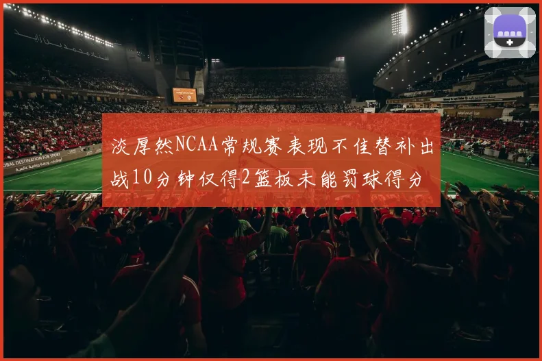 淡厚然NCAA常规赛表现不佳替补出战10分钟仅得2篮板未能罚球得分