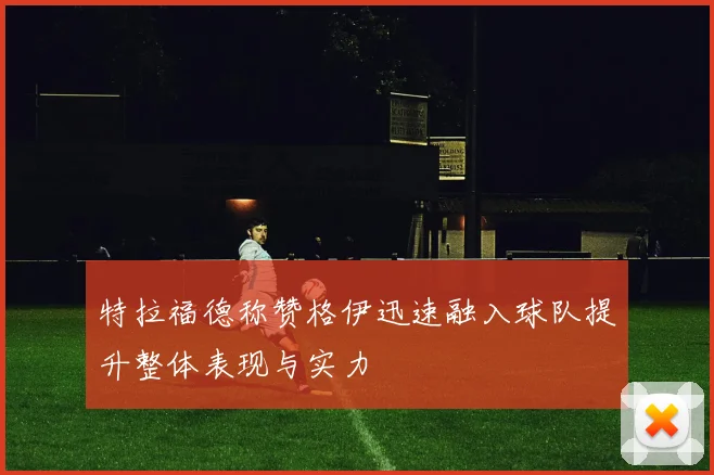 特拉福德称赞格伊迅速融入球队提升整体表现与实力