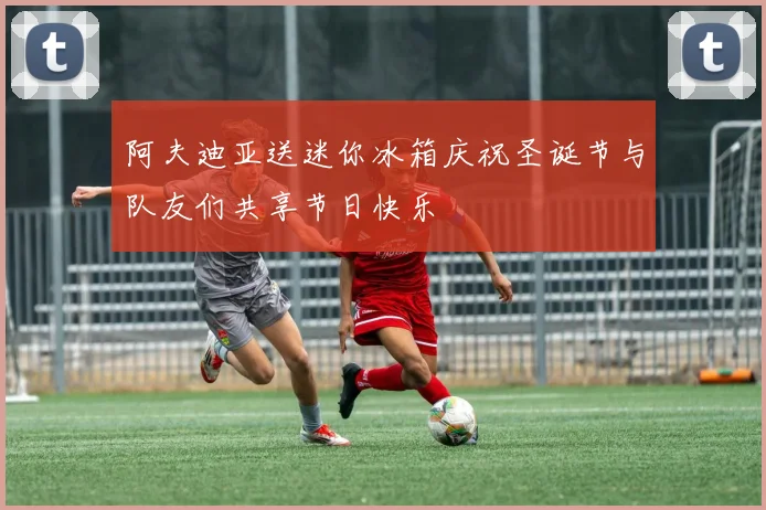 阿夫迪亚送迷你冰箱庆祝圣诞节与队友们共享节日快乐