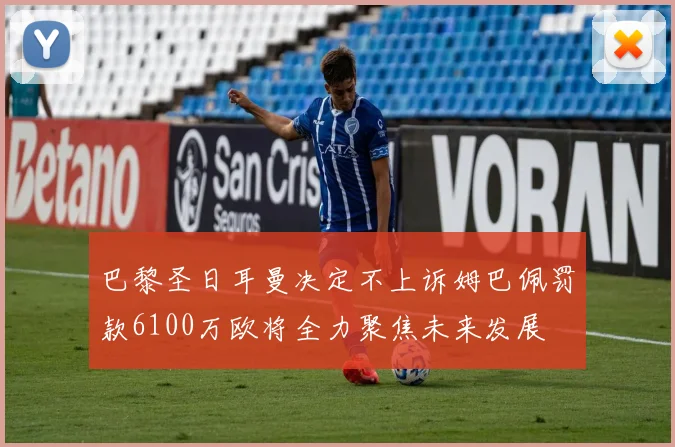 巴黎圣日耳曼决定不上诉姆巴佩罚款6100万欧将全力聚焦未来发展