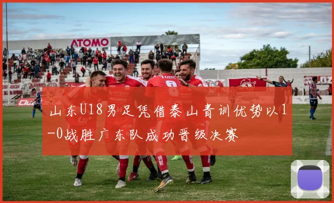 山东U18男足凭借泰山青训优势以1-0战胜广东队成功晋级决赛