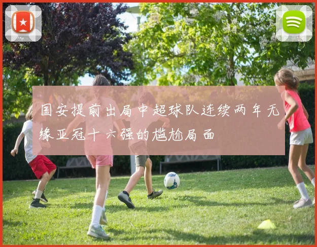 国安提前出局中超球队连续两年无缘亚冠十六强的尴尬局面