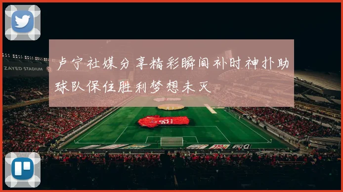 卢宁社媒分享精彩瞬间补时神扑助球队保住胜利梦想未灭