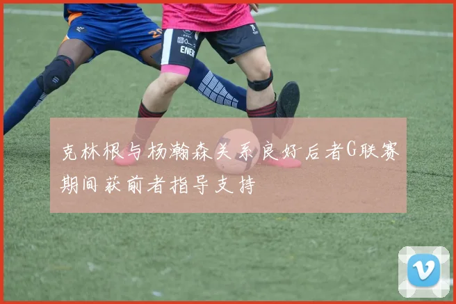 克林根与杨瀚森关系良好后者G联赛期间获前者指导支持