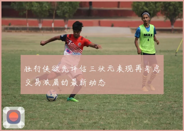 独行侠欲先评估三状元表现再考虑交易浓眉的最新动态