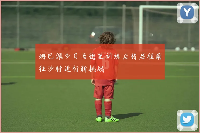 姆巴佩今日马德里训练后将启程前往沙特进行新挑战