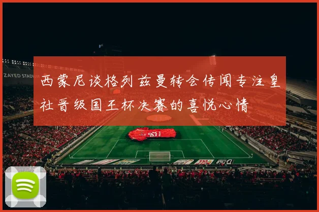 西蒙尼谈格列兹曼转会传闻专注皇社晋级国王杯决赛的喜悦心情