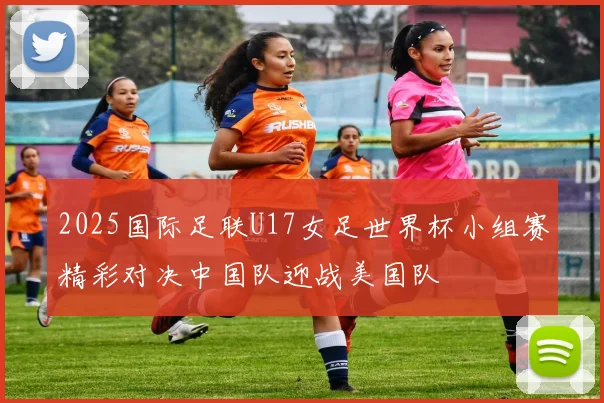 2025国际足联U17女足世界杯小组赛精彩对决中国队迎战美国队