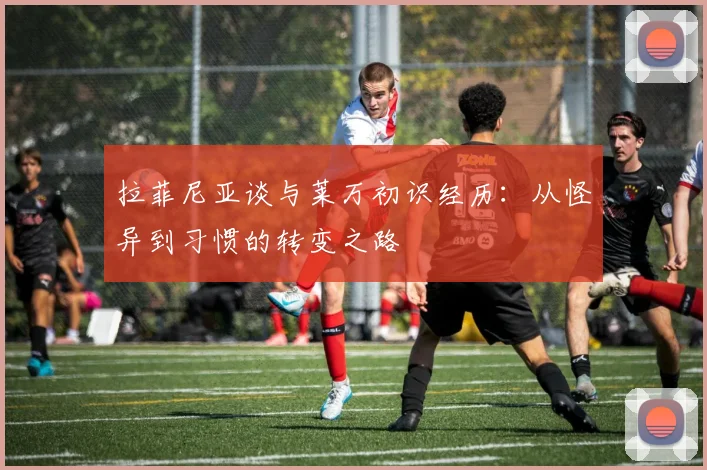 拉菲尼亚谈与莱万初识经历：从怪异到习惯的转变之路