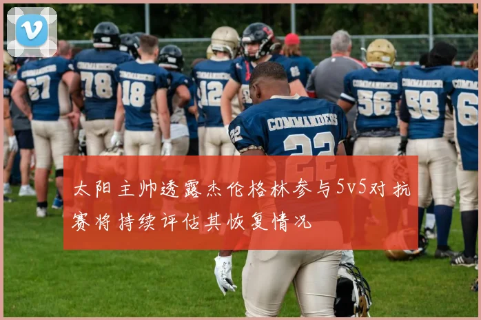 太阳主帅透露杰伦格林参与5v5对抗赛将持续评估其恢复情况