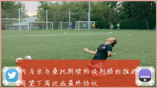 内马尔与桑托斯续约谈判顺利推进有望下周达成最终协议