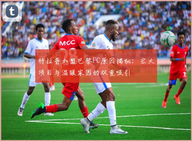 特拉普加盟巴黎FC原因揭秘：宏大项目与温暖家园的双重吸引