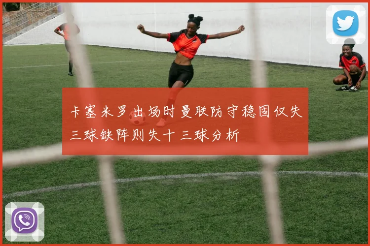 卡塞米罗出场时曼联防守稳固仅失三球缺阵则失十三球分析