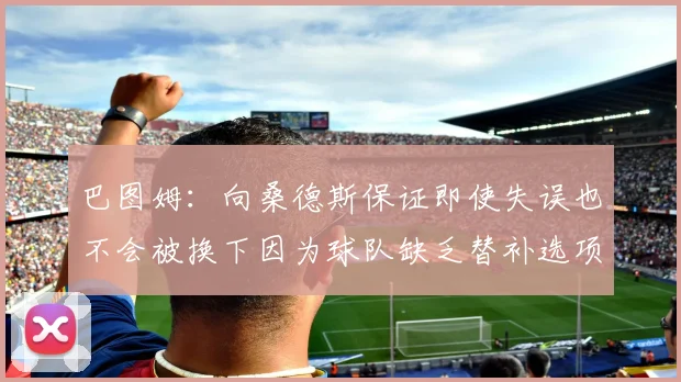 巴图姆：向桑德斯保证即使失误也不会被换下因为球队缺乏替补选项