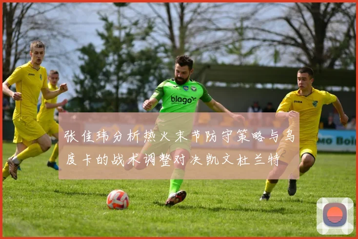 张佳玮分析热火末节防守策略与乌度卡的战术调整对决凯文杜兰特