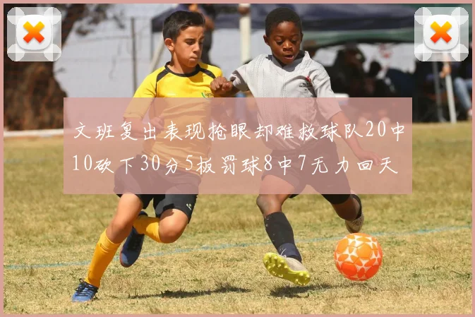 文班复出表现抢眼却难救球队20中10砍下30分5板罚球8中7无力回天