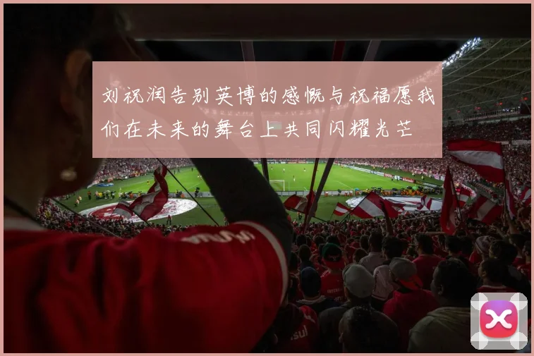 刘祝润告别英博的感慨与祝福愿我们在未来的舞台上共同闪耀光芒